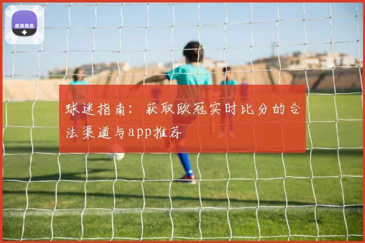 球迷指南:获取欧冠实时比分的合法渠道与app推荐