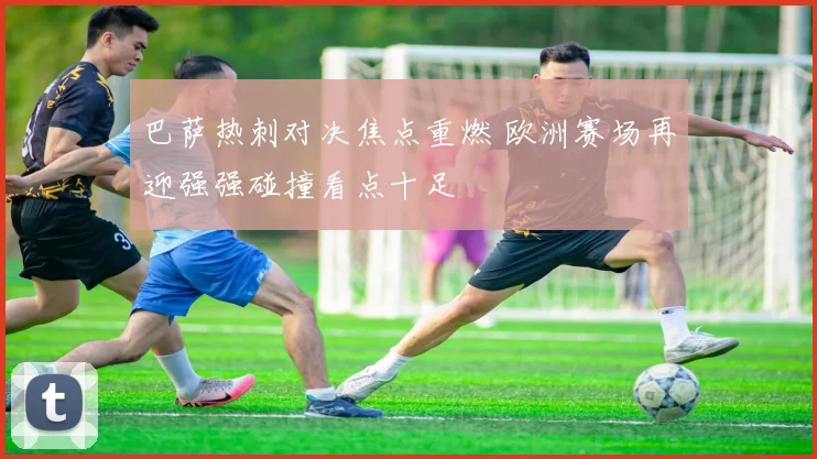 巴萨热刺对决焦点重燃 欧洲赛场再迎强强碰撞看点十足