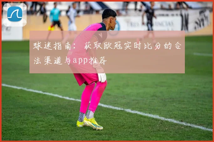 球迷指南:获取欧冠实时比分的合法渠道与app推荐