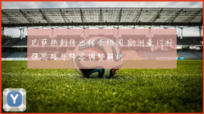 巴萨热刺传出转会绯闻 欧洲豪门补强思路与阵容调整解析
