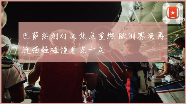 巴萨热刺对决焦点重燃 欧洲赛场再迎强强碰撞看点十足