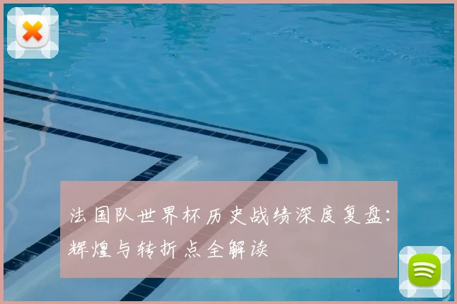 法国队世界杯历史战绩深度复盘：辉煌与转折点全解读