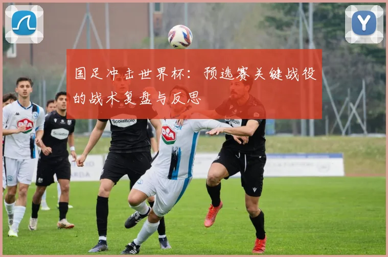 国足冲击世界杯：预选赛关键战役的战术复盘与反思