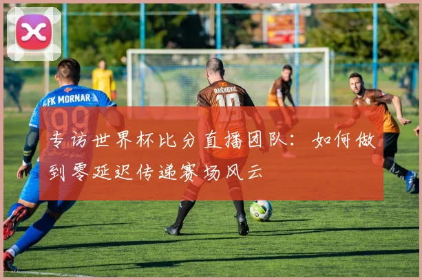 专访世界杯比分直播团队：如何做到零延迟传递赛场风云