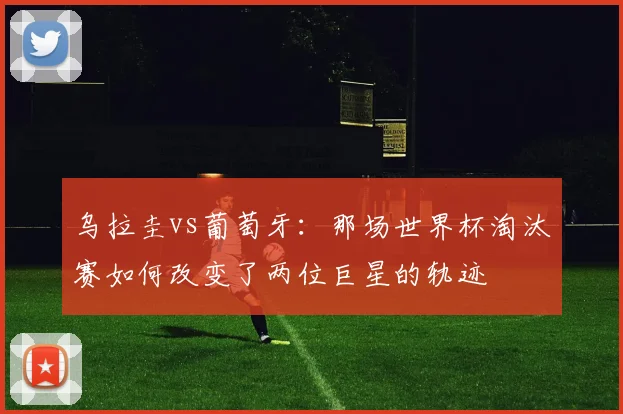 乌拉圭vs葡萄牙：那场世界杯淘汰赛如何改变了两位巨星的轨迹