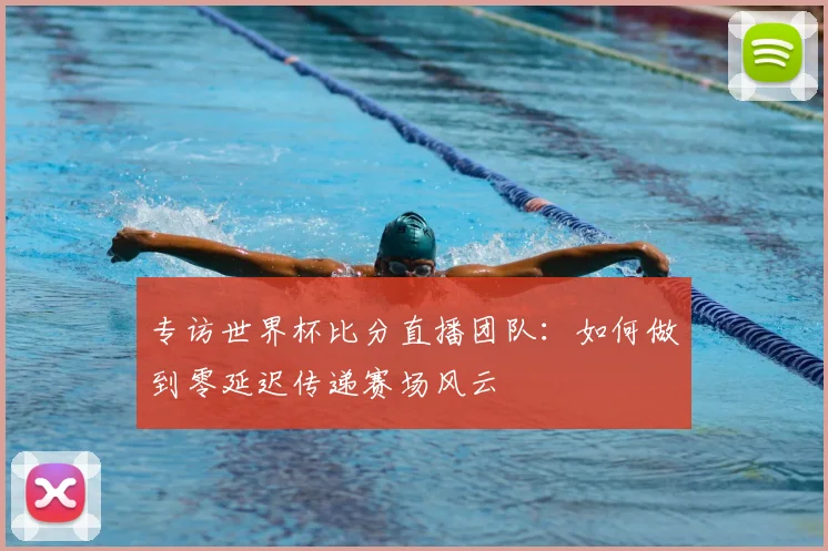 专访世界杯比分直播团队：如何做到零延迟传递赛场风云