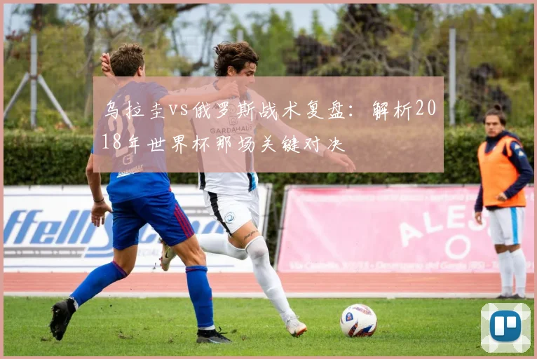 乌拉圭vs俄罗斯战术复盘：解析2018年世界杯那场关键对决