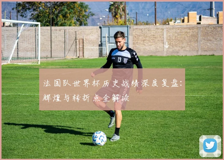 法国队世界杯历史战绩深度复盘：辉煌与转折点全解读