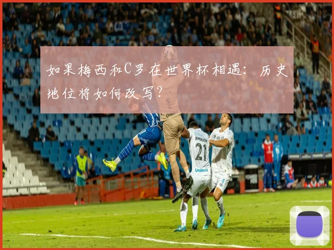 如果梅西和C罗在世界杯相遇：历史地位将如何改写？