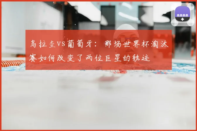 乌拉圭vs葡萄牙：那场世界杯淘汰赛如何改变了两位巨星的轨迹