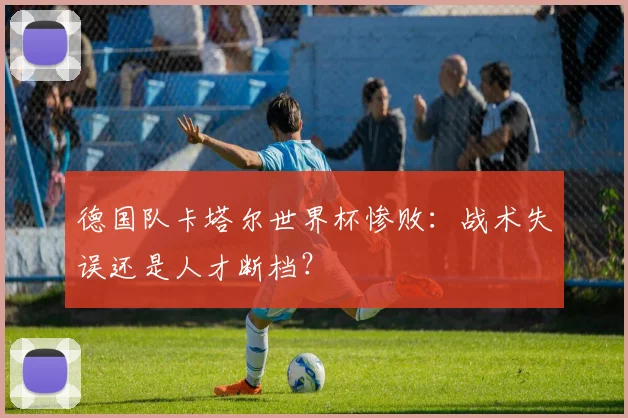 德国队卡塔尔世界杯惨败：战术失误还是人才断档？