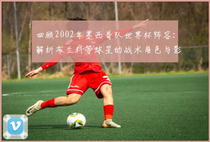 回顾2002年墨西哥队世界杯阵容：解析布兰科等球星的战术角色与影响