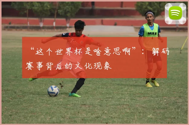 “这个世界杯是啥意思啊”：解码赛事背后的文化现象
